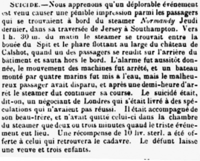 In March 1866 the steamer Normandy was en route to Jersey from Southampton when, at 1.30 am a passenger jumped off the stern. The ship was stopped and a boat put down, but there was no sign of the man, a merchant from London, who was accompanied by his brother-in-law. The Chronique de Jersey reported that the deceased had been involved in unsuccessful speculations. He left a widow and three children