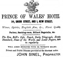 1873 advert for the Prince of Wales Hotel on the corner of New Street and Union Street. The establishment was actually at 36 New Street/1 Union Street, not as shown in the advert. The landlord, John Sinel (1842- ), was the son of John Sinel (1816 – 1858) and Elizabeth Porter (1824 – 1849) daughter of William. He does not appear to have been in business here for very long ...