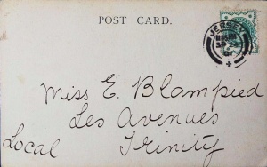 1901 postcard to Miss E Blampied of Les Avenues Trinity. This was Eveline Blampied, youngest child of Charles William and Sophia. Trinity-born Charles (1839- ) farmed at Les Avenues. He married Sophia Louisa Le Boutillier (1844- ) in St Brelade, her home parish, in 1867. At the time he was a carpenter, the son of sailor Richard Josue, and Susanne, nee de Gruchy. The couple were farming 23 vergees at Rue du Nord, Trinity, by 1871, but their first three children, Sophia Louisa (1868- ), Alice (1872- ) and Lilian Alice (1876- ) were baptised in St Brelade. Eveline (1881- ) and her brother John Adolphus (1877- ) were baptised in Trinity.